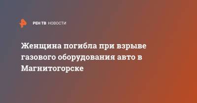 Женщина погибла при взрыве газового оборудования авто в Магнитогорске - ren.tv - Россия - Магнитогорск