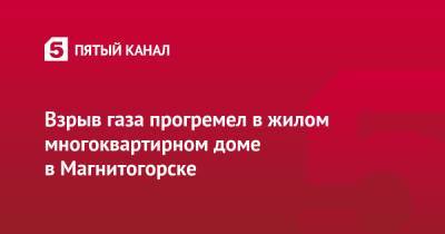 Взрыв газа прогремел в жилом многоквартирном доме в Магнитогорске - 5-tv.ru - Магнитогорск