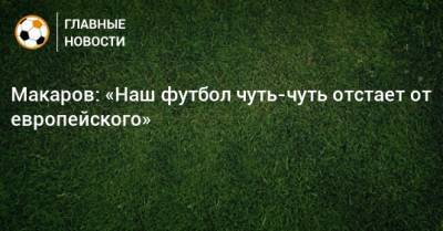 Денис Макаров - Макаров: «Наш футбол чуть-чуть отстает от европейского» - bombardir.ru - Франция - Дания