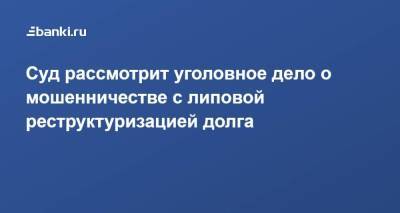 Суд рассмотрит уголовное дело о мошенничестве с липовой реструктуризацией долга - smartmoney.one - Москва - Россия - Московская обл.