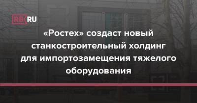 «Ростех» создаст новый станкостроительный холдинг для импортозамещения тяжелого оборудования - rb.ru - Россия - Московская обл.
