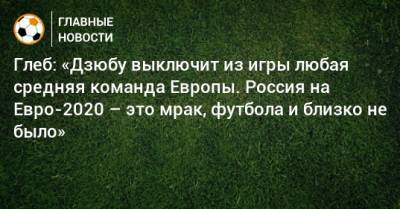 Артем Дзюбы - Александр Глеб - На Евро - Глеб: «Дзюбу выключит из игры любая средняя команда Европы. Россия на Евро-2020 – это мрак, футбола и близко не было» - bombardir.ru - Россия - Белоруссия