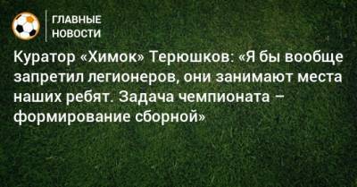 Владимир Путин - Роман Терюшков - Куратор «Химок» Терюшков: «Я бы вообще запретил легионеров, они занимают места наших ребят. Задача чемпионата – формирование сборной» - bombardir.ru - Москва - Россия - Московская обл.