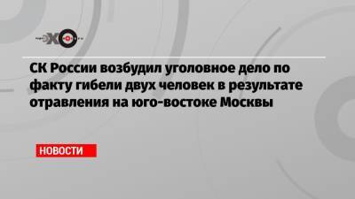 СК России возбудил уголовное дело по факту гибели двух человек в результате отравления на юго-востоке Москвы - echo.msk.ru - Москва - Россия