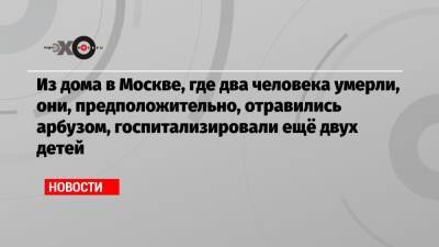 Из дома в Москве, где два человека умерли, они, предположительно, отравились арбузом, госпитализировали ещё двух детей - echo.msk.ru - Москва