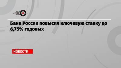 Банк России повысил ключевую ставку до 6,75% годовых - echo.msk.ru - Россия