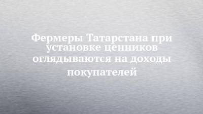 Фермеры Татарстана при установке ценников оглядываются на доходы покупателей - chelny-izvest.ru - респ. Татарстан