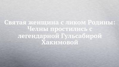 Святая женщина с ликом Родины: Челны простились с легендарной Гульсабирой Хакимовой - chelny-izvest.ru - Набережные Челны