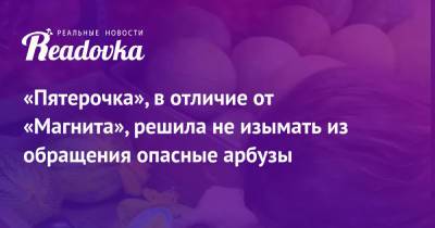 «Пятерочка», в отличие от «Магнита», решила не изымать из обращения опасные арбузы - readovka.ru