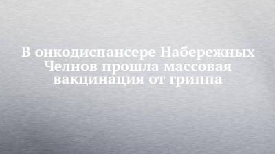 В онкодиспансере Набережных Челнов прошла массовая вакцинация от гриппа - chelny-izvest.ru - респ. Татарстан - Набережные Челны
