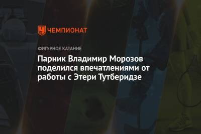 Владимир Морозов - Этери Тутберидзе - Евгения Тарасова - Парник Владимир Морозов поделился впечатлениями от работы с Этери Тутберидзе - championat.com