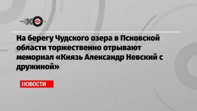 Владимир Путин - Сергей Собянин - Александр Невский - На берегу Чудского озера в Псковской области торжественно отрывают мемориал «Князь Александр Невский с дружиной» - echo.msk.ru - Москва - Токио - Псковская обл.