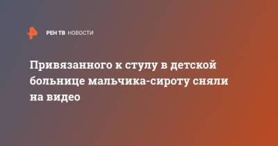 Привязанного к стулу в детской больнице мальчика-сироту сняли на видео - ren.tv - Санкт-Петербург