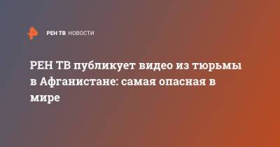 публикует видео из тюрьмы в Афганистане: самая опасная в мире - ren.tv - США - New York - Афганистан
