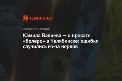 Камила Валиева - Камила Валиева — о прокате «Болеро» в Челябинске: ошибки случились из-за нервов - championat.com - Россия - Челябинск