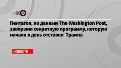 Дональд Трамп - Пентагон, по данным The Washington Post, завершил секретную программу, которую начали в день отставки Трампа - echo.msk.ru - США - Washington - Washington