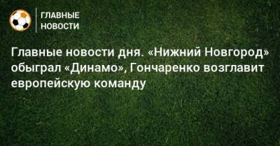 Главные новости дня. «Нижний Новгород» обыграл «Динамо», Гончаренко возглавит европейскую команду - bombardir.ru - Сочи - Уфа - Нижний Новгород