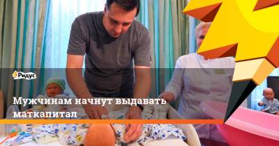 Мужчинам начнут выдавать маткапитал - ridus.ru