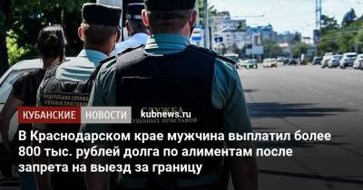 В Краснодарском крае мужчина выплатил более 800 тыс. рублей долга по алиментам после запрета на выезд за границу - kubnews.ru - Россия - Краснодарский край - Краснодар