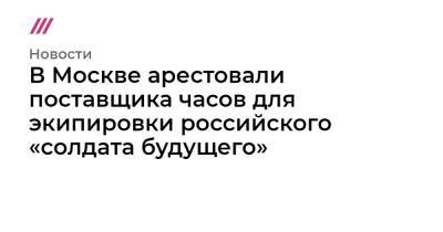 В Москве арестовали поставщика часов для экипировки российского «солдата будущего» - tvrain.ru - Москва