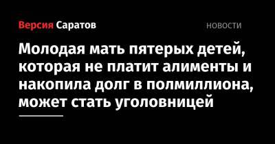 Молодая мать пятерых детей, которая не платит алименты и накопила долг в полмиллиона, может стать уголовницей - nversia.ru - Россия - Вольск