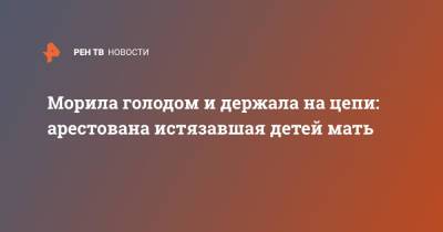 Морила голодом и держала на цепи: арестована истязавшая детей мать - ren.tv - Россия - Санкт-Петербург