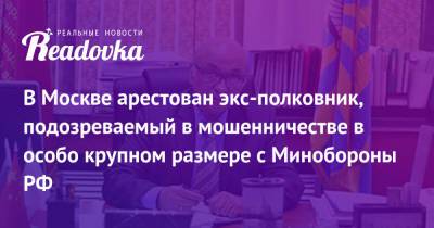 В Москве арестован экс-полковник, подозреваемый в мошенничестве в особо крупном размере с Минобороны РФ - readovka.news - Москва - Россия - с. Минобороны