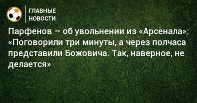Дмитрий Парфенов - Парфенов – об увольнении из «Арсенала»: «Поговорили три минуты, а через полчаса представили Божовича. Так, наверное, не делается» - bombardir.ru