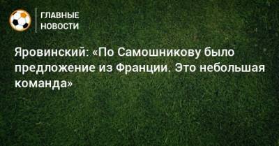 Олег Яровинский - Илья Самошников - Яровинский: «По Самошникову было предложение из Франции. Это небольшая команда» - bombardir.ru - Франция