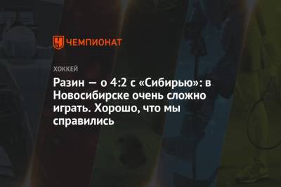 Андрей Разин - Разин — о 4:2 с «Сибирью»: в Новосибирске очень сложно играть. Хорошо, что мы справились - championat.com - Новосибирск