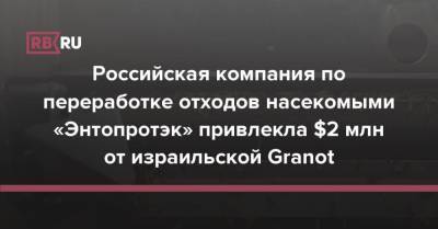 Российская компания по переработке отходов насекомыми «Энтопротэк» привлекла $2 млн от израильской Granot - rb.ru - Россия - Израиль