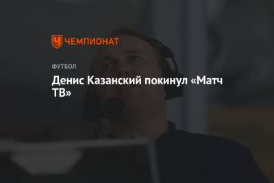 Денис Казанский - Денис Казанский покинул «Матч ТВ» - championat.com