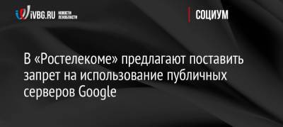 В «Ростелекоме» предлагают поставить запрет на использование публичных серверов Google - ivbg.ru - Россия - Украина - Россияне