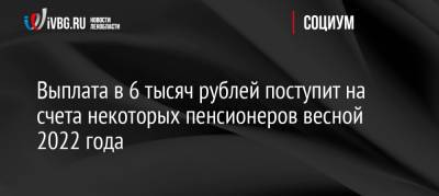 Выплата в 6 тысяч рублей поступит на счета некоторых пенсионеров весной 2022 года - ivbg.ru - Россия - Украина - Приморье край