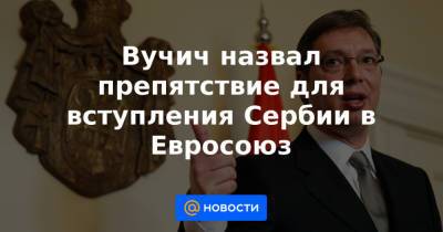Вучич назвал препятствие для вступления Сербии в Евросоюз - news.mail.ru - Сербия - Белград - Косово