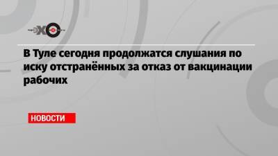 В Туле сегодня продолжатся слушания по иску отстранённых за отказ от вакцинации рабочих - echo.msk.ru - Тула