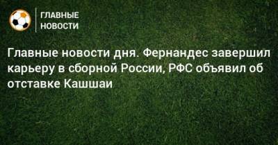 Главные новости дня. Фернандес завершил карьеру в сборной России, РФС объявил об отставке Кашшаи - bombardir.ru - Россия - Краснодар - Фернандес