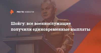 Сергей Шойгу - Владимир Путин - Шойгу: все военнослужащие получили единовременные выплаты - ren.tv - Россия