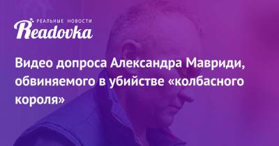 Александр Мавриди - Видео допроса Александра Мавриди, обвиняемого в убийстве «колбасного короля» - readovka.news - Москва - Россия - Московская обл.