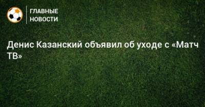 Денис Казанский - Денис Казанский объявил об уходе с «Матч ТВ» - bombardir.ru