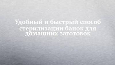 Удобный и быстрый способ стерилизации банок для домашних заготовок - chelny-izvest.ru