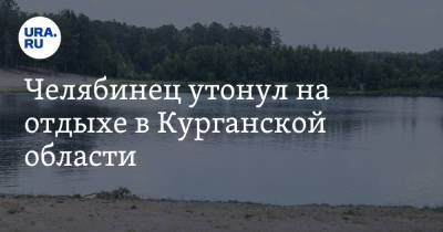 Челябинец утонул на отдыхе в Курганской области - ura.news - Россия - Челябинск - Курганская обл. - район Щучанский