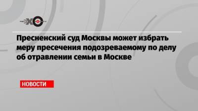 Пресненский суд Москвы может избрать меру пресечения подозреваемому по делу об отравлении семьи в Москве - echo.msk.ru - Москва