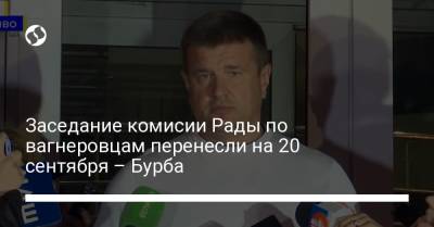 Василий Бурба - Марьяна Безуглая - Роман Костенко - Заседание комисии Рады по вагнеровцам перенесли на 20 сентября – Бурба - liga.net - Украина