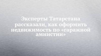 Эксперты Татарстана рассказали, как оформить недвижимость по «гаражной амнистии» - chelny-izvest.ru - респ. Татарстан