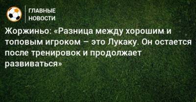 Жоржиньо: «Разница между хорошим и топовым игроком – это Лукаку. Он остается после тренировок и продолжает развиваться» - bombardir.ru