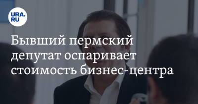 Бывший пермский депутат оспаривает стоимость бизнес-центра - ura.news - Пермь - Пермский край