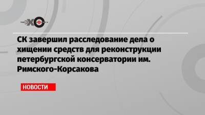 СК завершил расследование дела о хищении средств для реконструкции петербургской консерватории им. Римского-Корсакова - echo.msk.ru - Санкт-Петербург