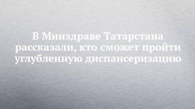 В Минздраве Татарстана рассказали, кто сможет пройти углубленную диспансеризацию - chelny-izvest.ru - Россия - респ. Татарстан