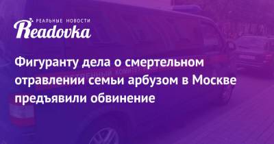 Антон Котов - Фигуранту дела о смертельном отравлении семьи арбузом в Москве предъявили обвинение - readovka.ru - Москва - Россия